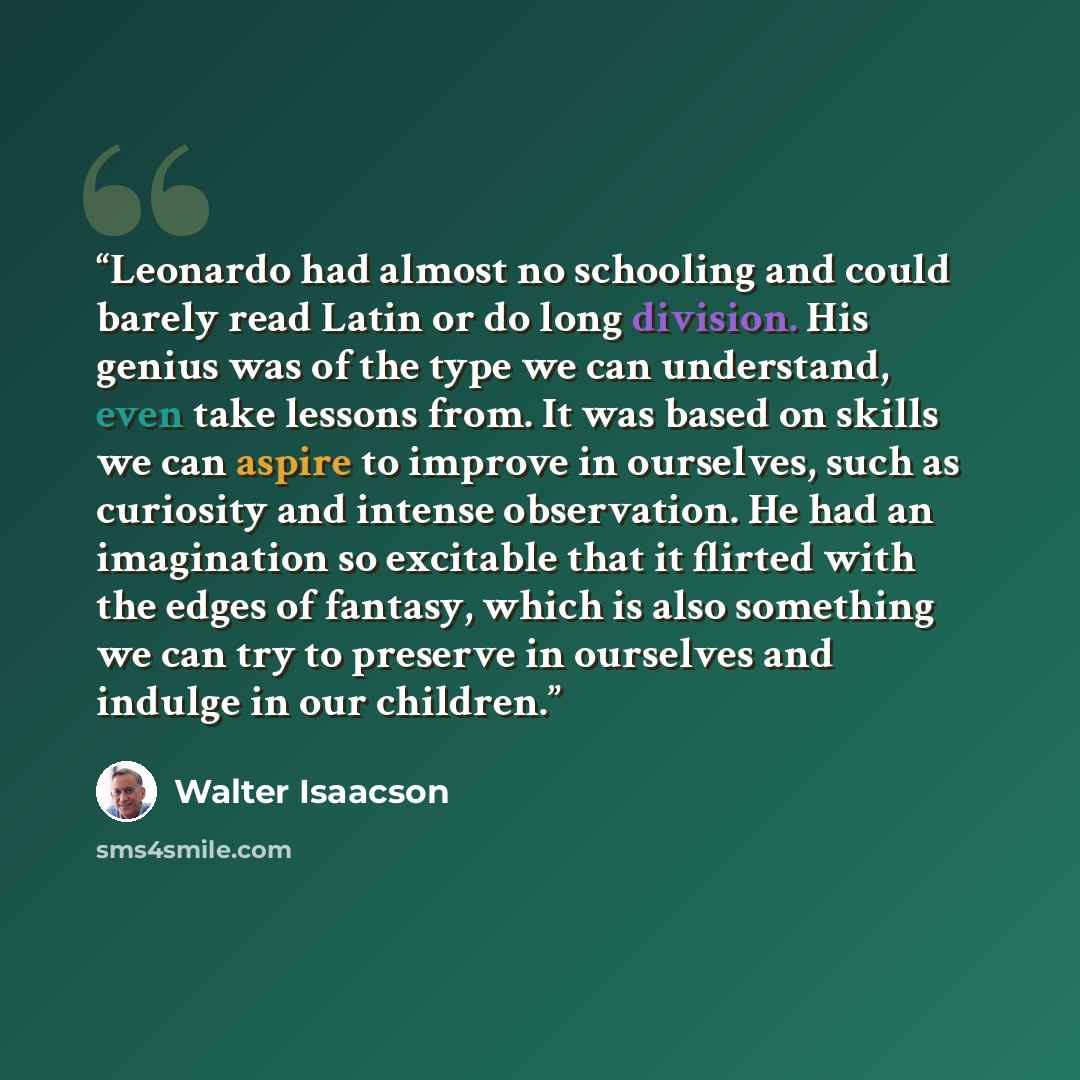 “Leonardo had almost no schooling and could barely read Latin or do long division. His genius was of the type we can understand, even take lessons from. It was based on skills we can aspire to improve in ourselves, such as curiosity and intense observation. He had an imagination so excitable that…” quote by Walter Isaacson