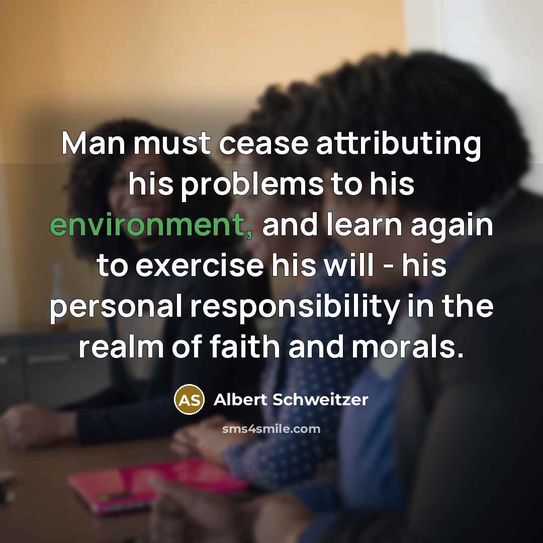 “Man must cease attributing his problems to his environment, and learn again to exercise his will - his personal responsibility in the realm of faith and morals.” quote by Albert Schweitzer