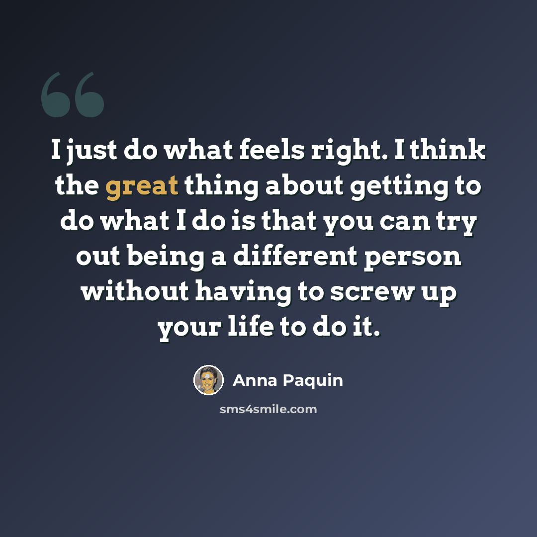 “I just do what feels right. I think the great thing about getting to do what I do is that you can try out being a different person without having to screw up your life to do it.” quote by Anna Paquin