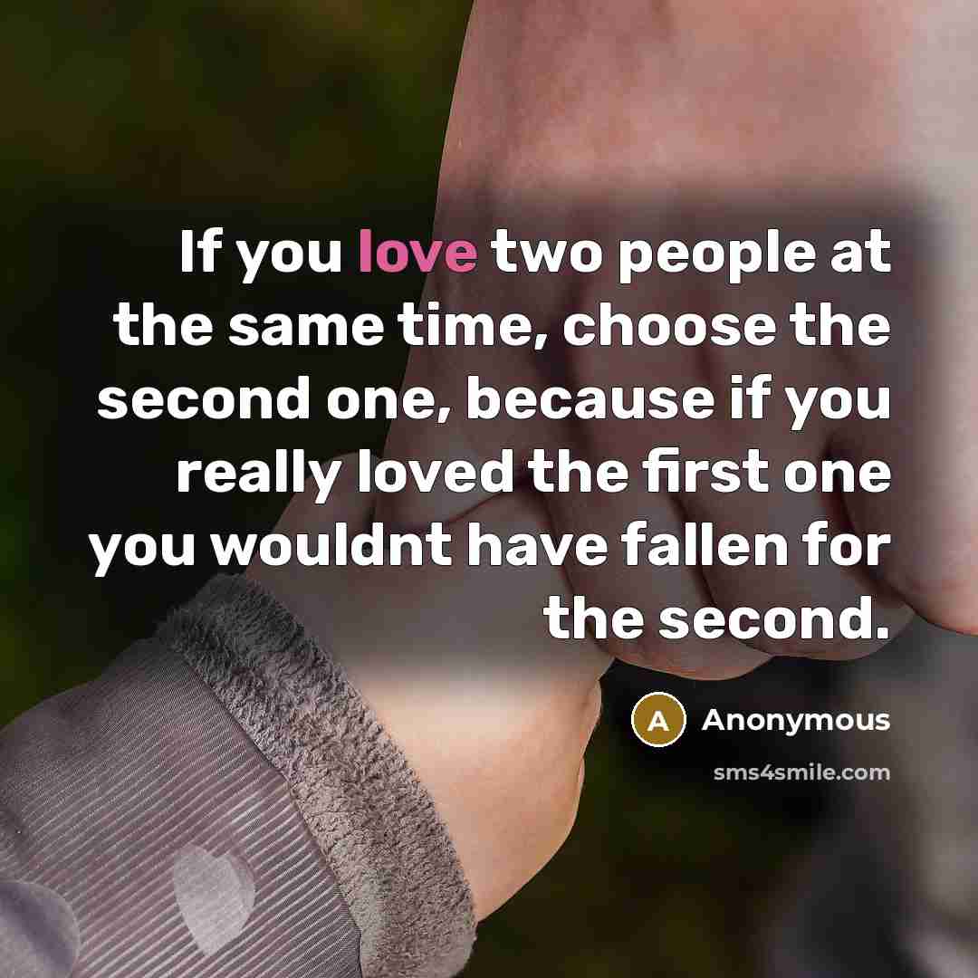 “If you love two people at the same time, choose the second one, because if you really loved the first one you wouldnt have fallen for the second.” quote by Anonymous