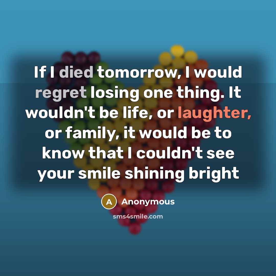 “If I died tomorrow, I would regret losing one thing. It wouldn't be life, or laughter, or family, it would be to know that I couldn't see your smile shining bright” quote by Anonymous