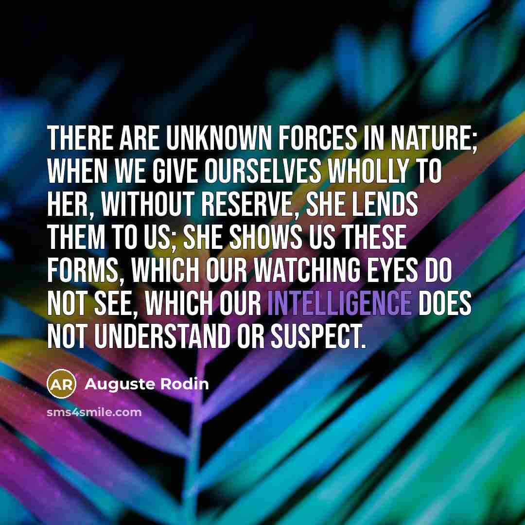 “There are unknown forces in nature; when we give ourselves wholly to her, without reserve, she lends them to us; she shows us these forms, which our watching eyes do not see, which our intelligence does not understand or suspect.” quote by Auguste Rodin