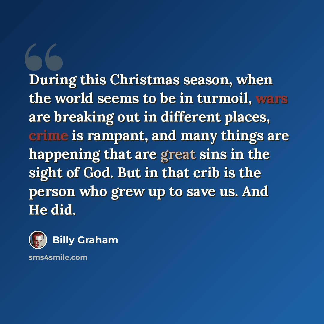 “During this Christmas season, when the world seems to be in turmoil, wars are breaking out in different places, crime is rampant, and many things are happening that are great sins in the sight of God. But in that crib is the person who grew up to save us. And He did.” quote by Billy Graham