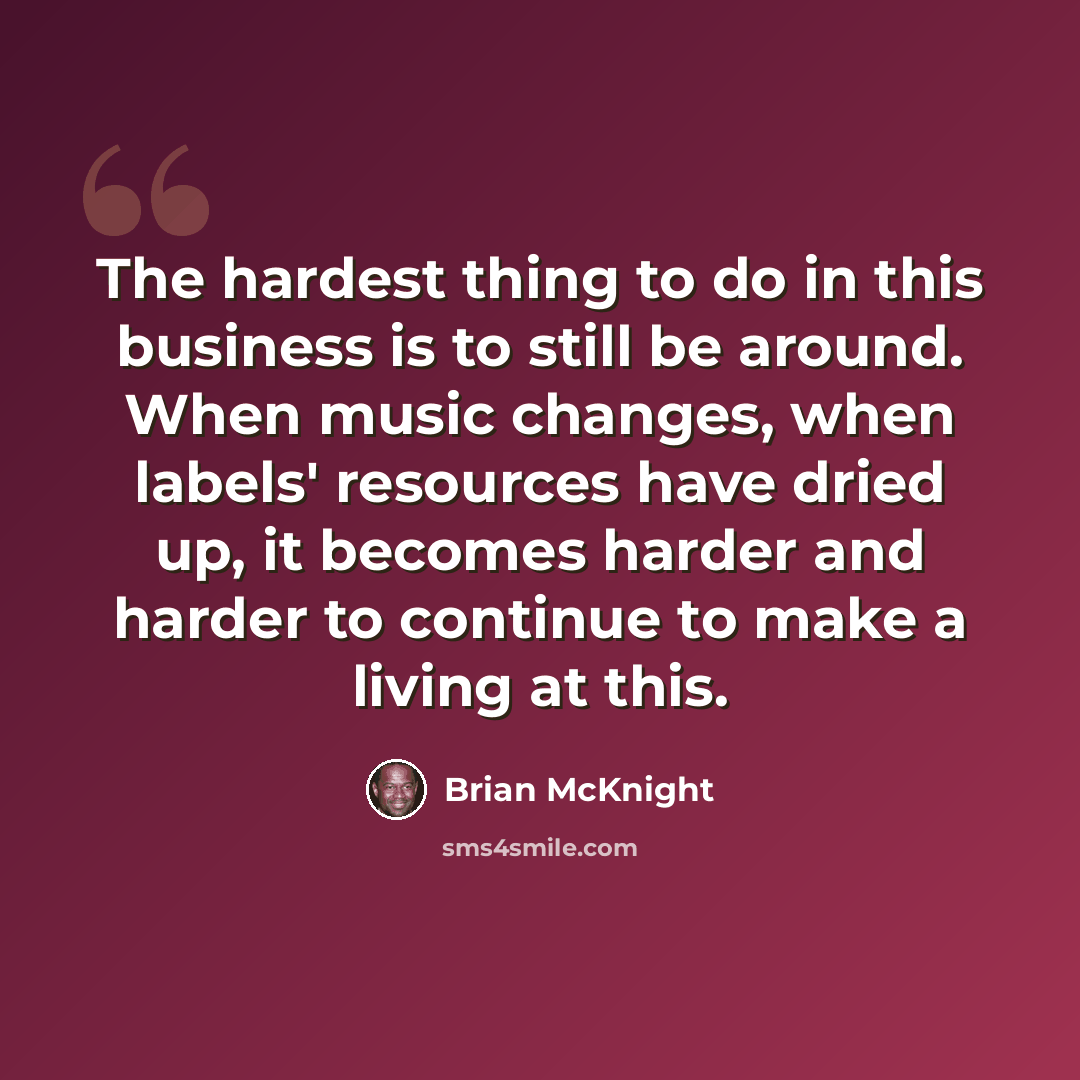 “The hardest thing to do in this business is to still be around. When music changes, when labels' resources have dried up, it becomes harder and harder to continue to make a living at this.” quote by Brian McKnight