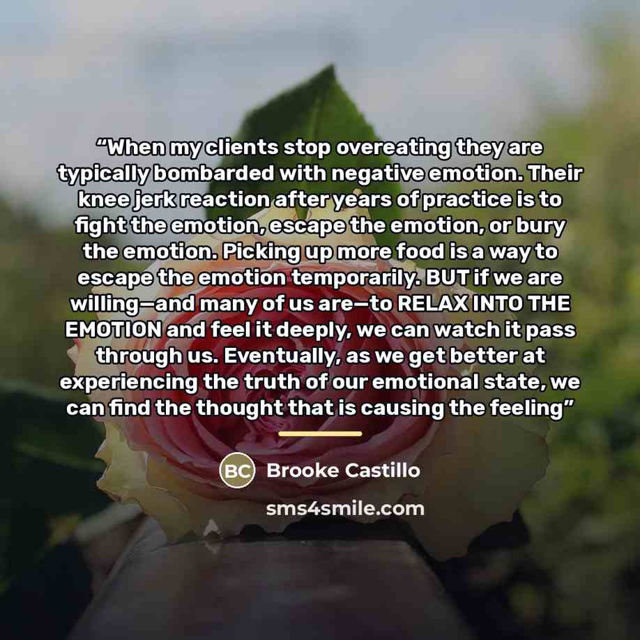 “When my clients stop overeating they are typically bombarded with negative emotion. Their knee jerk reaction after years of practice is to fight the emotion, escape the emotion, or bury the emotion. Picking up more food is a way to escape the emotion temporarily. BUT if we are willing—and many of…” quote by Brooke Castillo