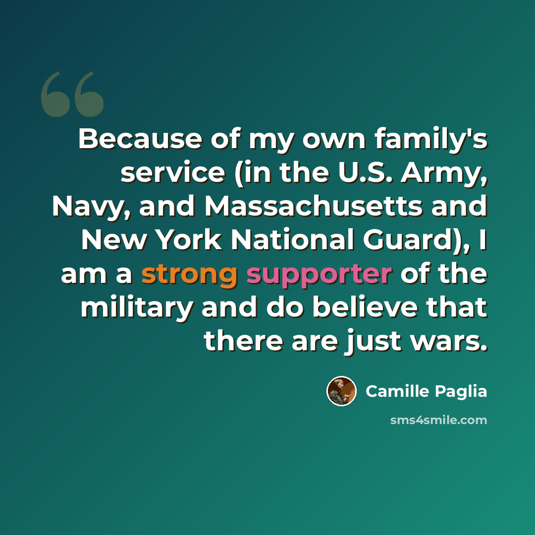 “Because of my own family's service (in the U.S. Army, Navy, and Massachusetts and New York National Guard), I am a strong supporter of the military and do believe that there are just wars.” quote by Camille Paglia