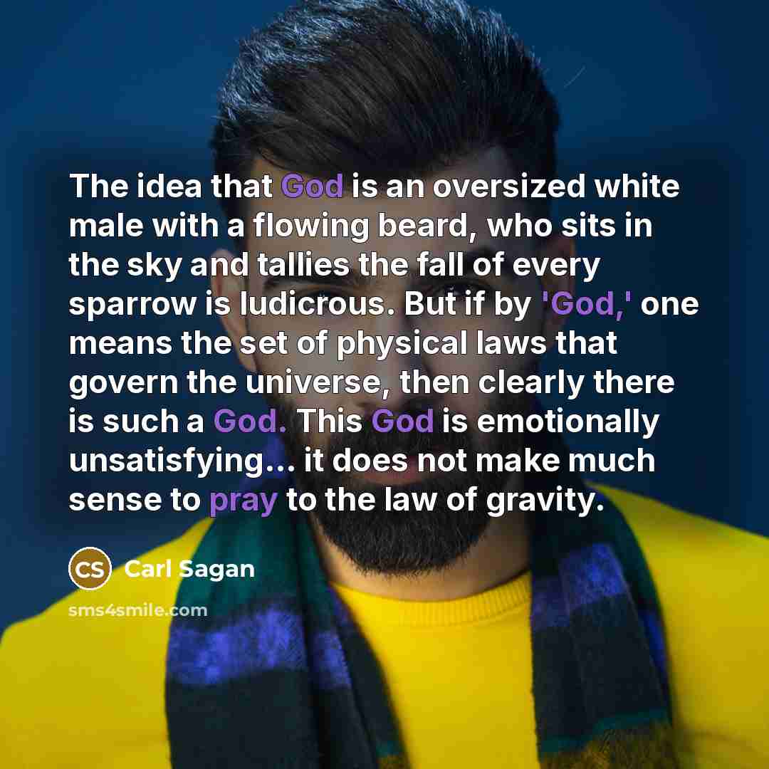 “The idea that God is an oversized white male with a flowing beard, who sits in the sky and tallies the fall of every sparrow is ludicrous. But if by 'God,' one means the set of physical laws that govern the universe, then clearly there is such a God. This God is emotionally unsatisfying... it does…” quote by Carl Sagan