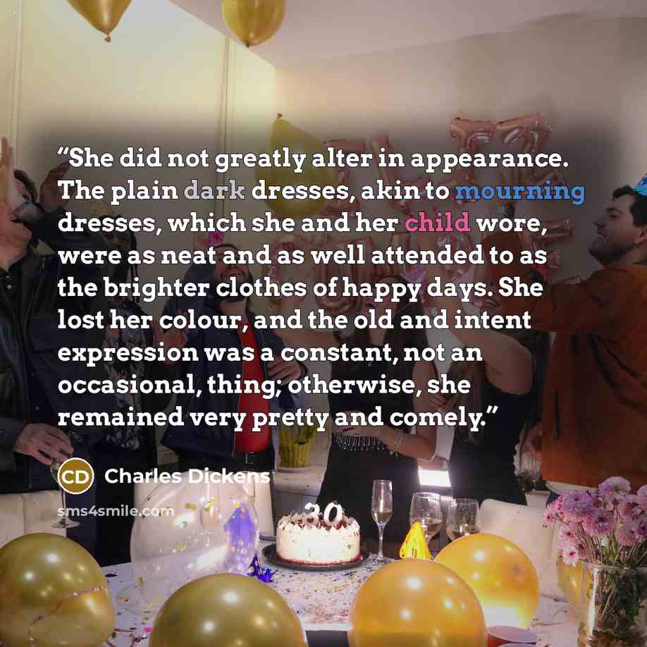 “She did not greatly alter in appearance. The plain dark dresses, akin to mourning dresses, which she and her child wore, were as neat and as well attended to as the brighter clothes of happy days. She lost her colour, and the old and intent expression was a constant, not an occasional, thing…” quote by Charles Dickens