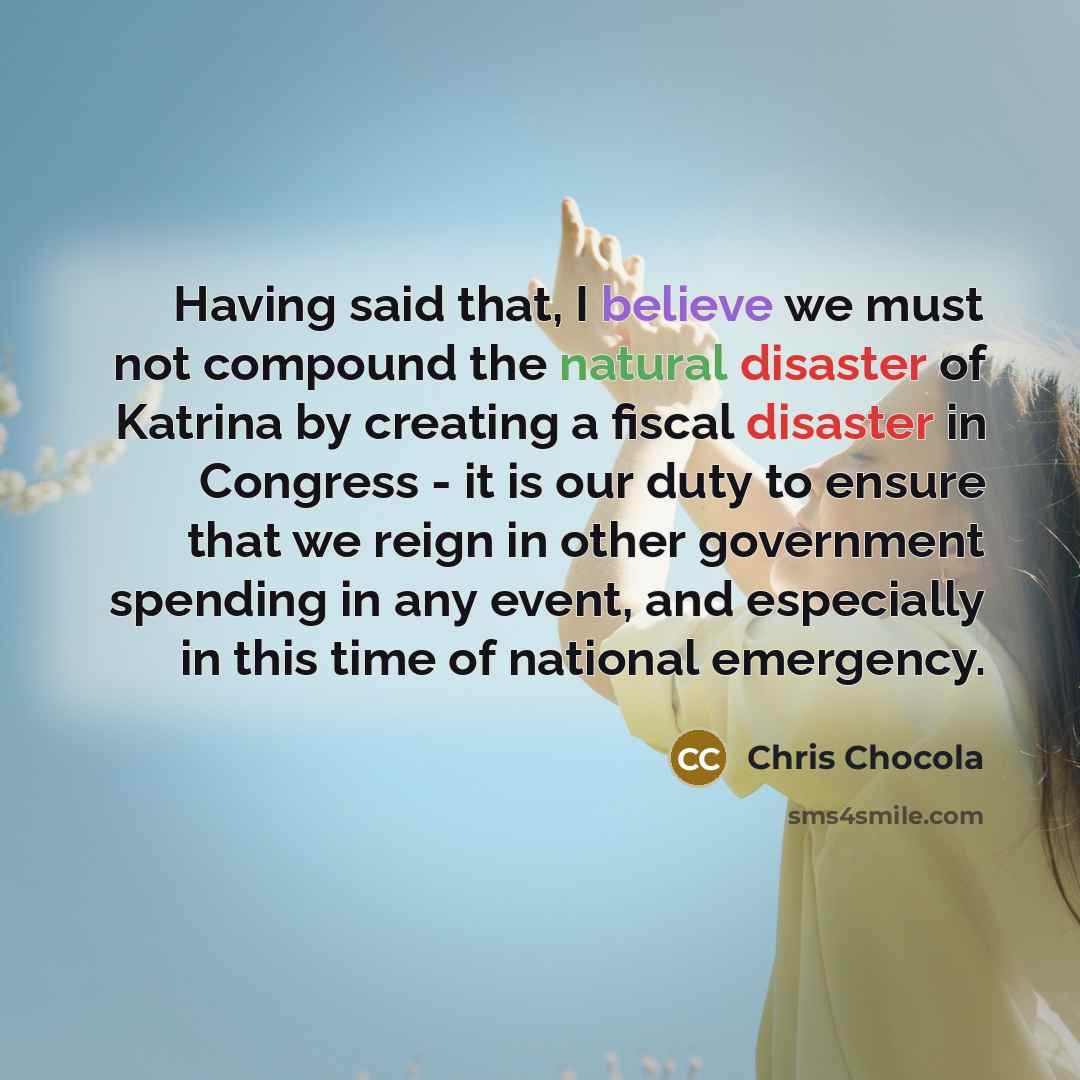“Having said that, I believe we must not compound the natural disaster of Katrina by creating a fiscal disaster in Congress - it is our duty to ensure that we reign in other government spending in any event, and especially in this time of national emergency.” quote by Chris Chocola