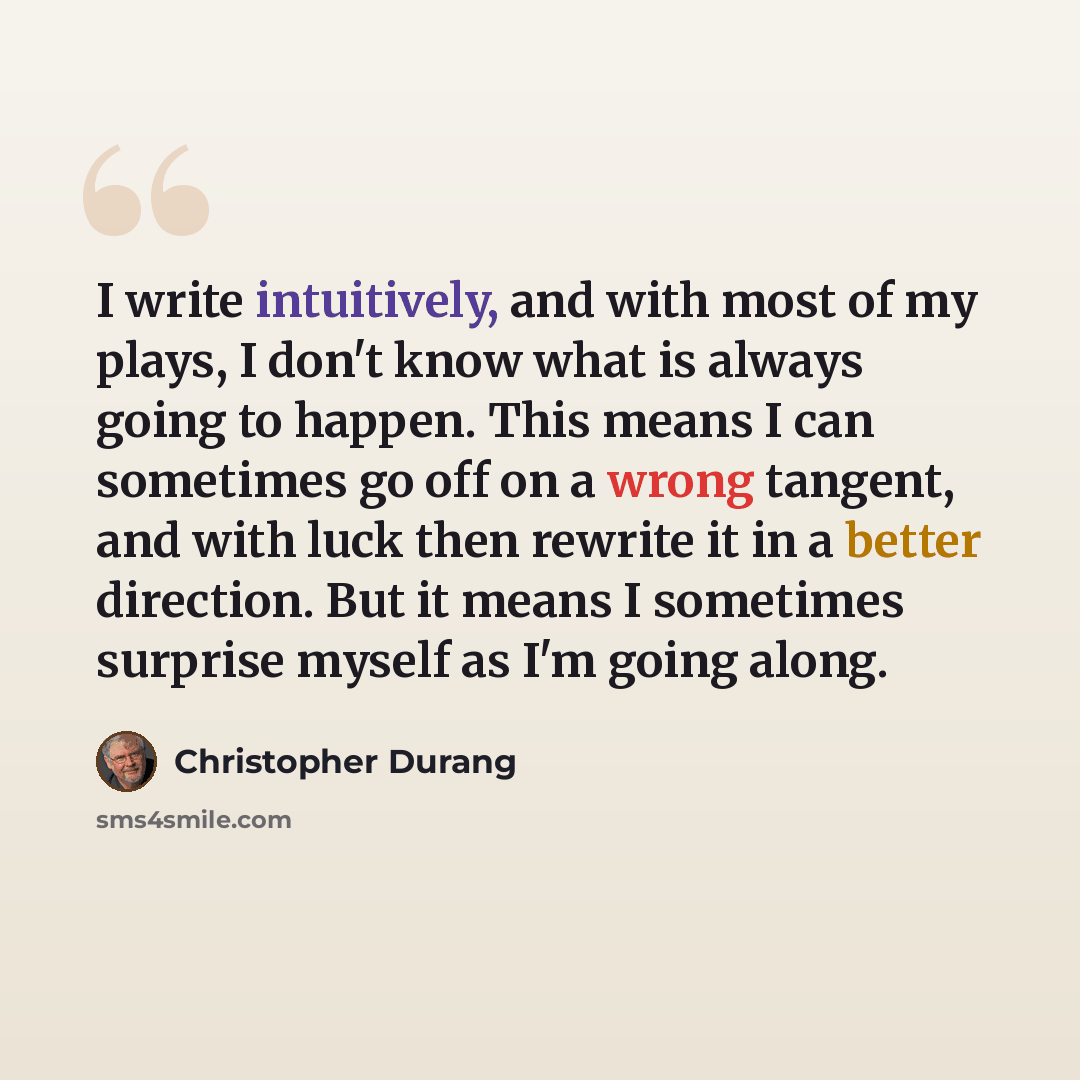 “I write intuitively, and with most of my plays, I don't know what is always going to happen. This means I can sometimes go off on a wrong tangent, and with luck then rewrite it in a better direction. But it means I sometimes surprise myself as I'm going along.” quote by Christopher Durang