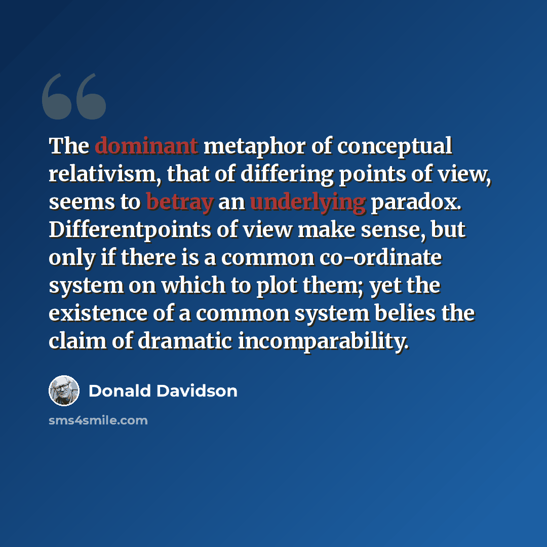 “The dominant metaphor of conceptual relativism, that of differing points of view, seems to betray an underlying paradox. Differentpoints of view make sense, but only if there is a common co-ordinate system on which to plot them; yet the existence of a common system belies the claim of dramatic…” quote by Donald Davidson