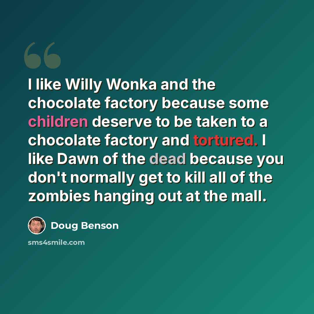 “I like Willy Wonka and the chocolate factory because some children deserve to be taken to a chocolate factory and tortured. I like Dawn of the dead because you don't normally get to kill all of the zombies hanging out at the mall.” quote by Doug Benson