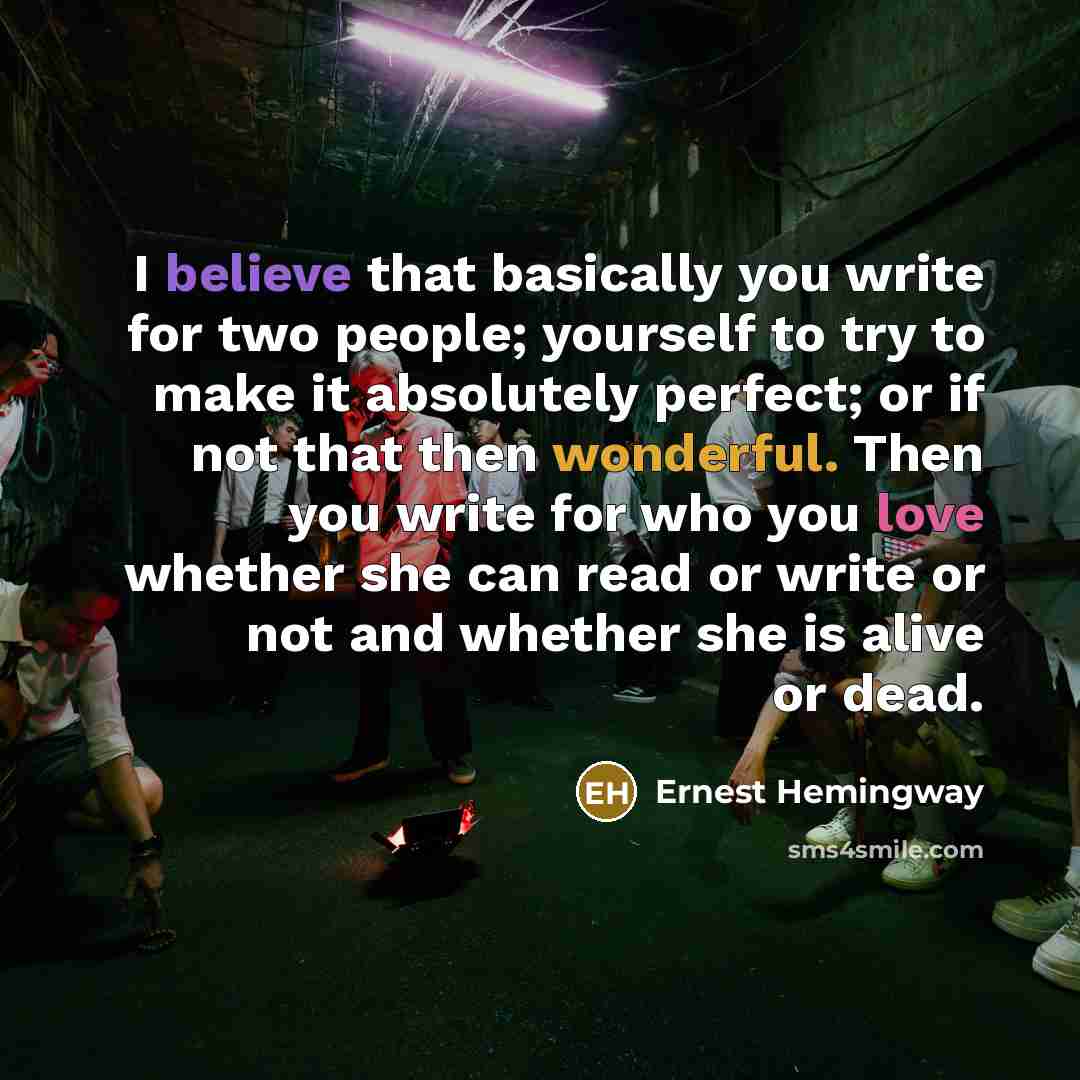 “I believe that basically you write for two people; yourself to try to make it absolutely perfect; or if not that then wonderful. Then you write for who you love whether she can read or write or not and whether she is alive or dead.” quote by Ernest Hemingway
