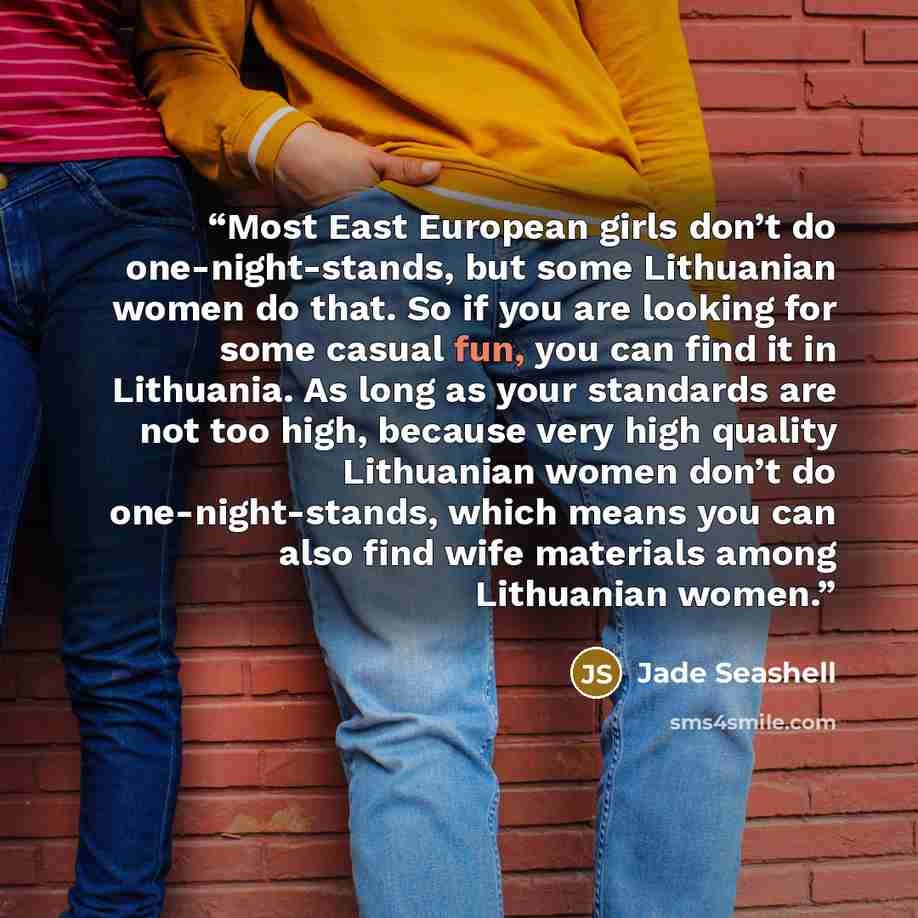 “Most East European girls don’t do one-night-stands, but some Lithuanian women do that. So if you are looking for some casual fun, you can find it in Lithuania. As long as your standards are not too high, because very high quality Lithuanian women don’t do one-night-stands, which means you can also…” quote by Jade Seashell