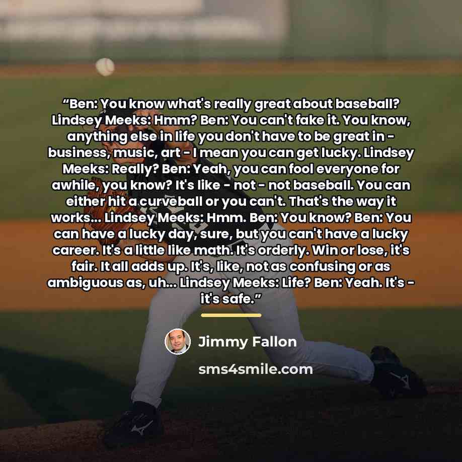 “Ben: You know what's really great about baseball? Lindsey Meeks: Hmm? Ben: You can't fake it. You know, anything else in life you don't have to be great in - business, music, art - I mean you can get lucky. Lindsey Meeks: Really? Ben: Yeah, you can fool everyone for awhile, you know? It's like…” quote by Jimmy Fallon