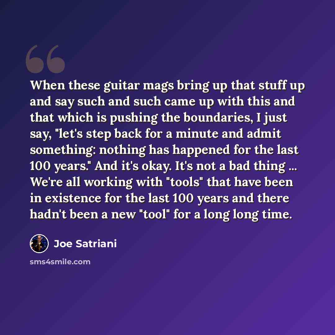 “When these guitar mags bring up that stuff up and say such and such came up with this and that which is pushing the boundaries, I just say, "let's step back for a minute and admit something: nothing has happened for the last 100 years." And it's okay. It's not a bad thing ... We're all working…” quote by Joe Satriani