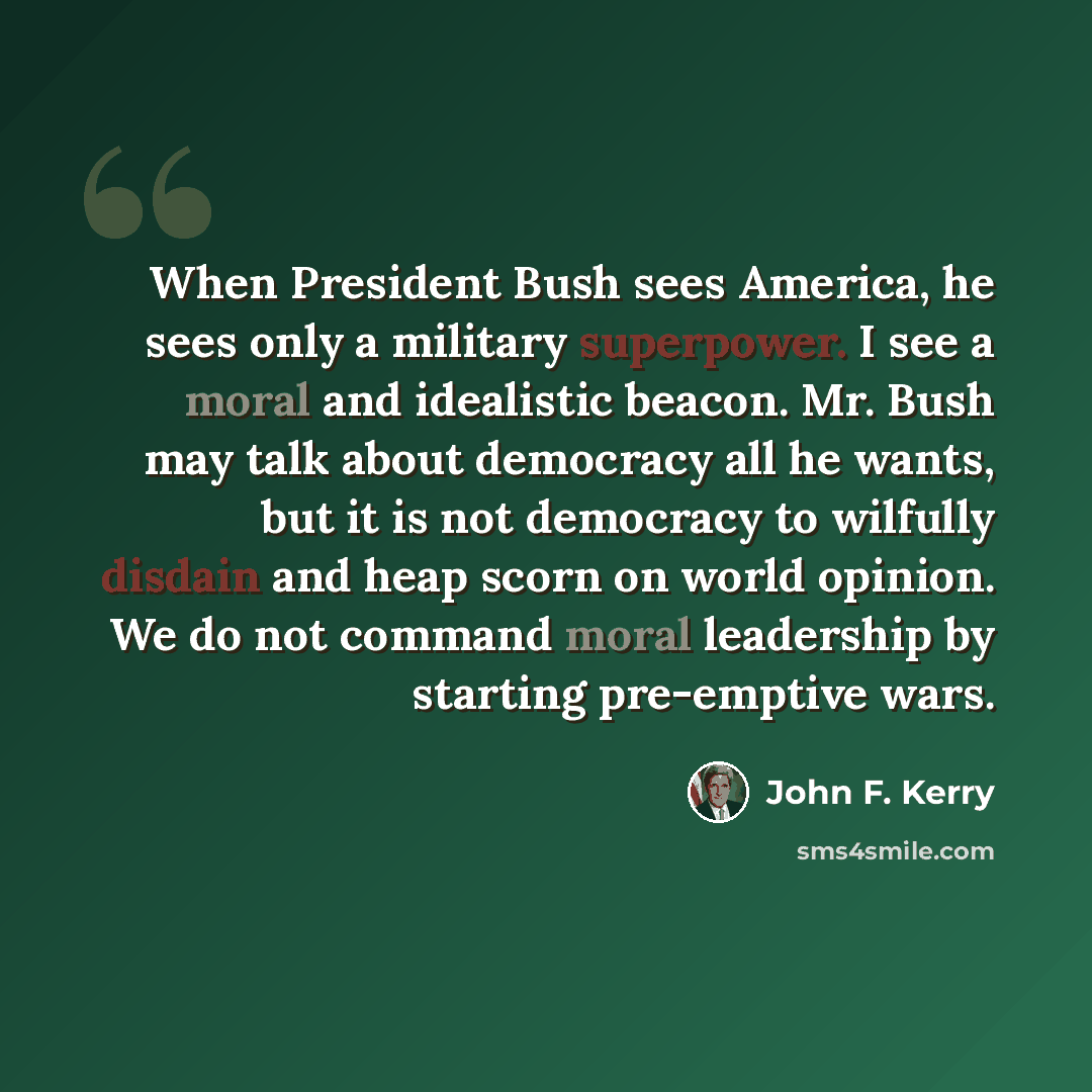 “When President Bush sees America, he sees only a military superpower. I see a moral and idealistic beacon. Mr. Bush may talk about democracy all he wants, but it is not democracy to wilfully disdain and heap scorn on world opinion. We do not command moral leadership by starting pre-emptive wars.” quote by John F. Kerry