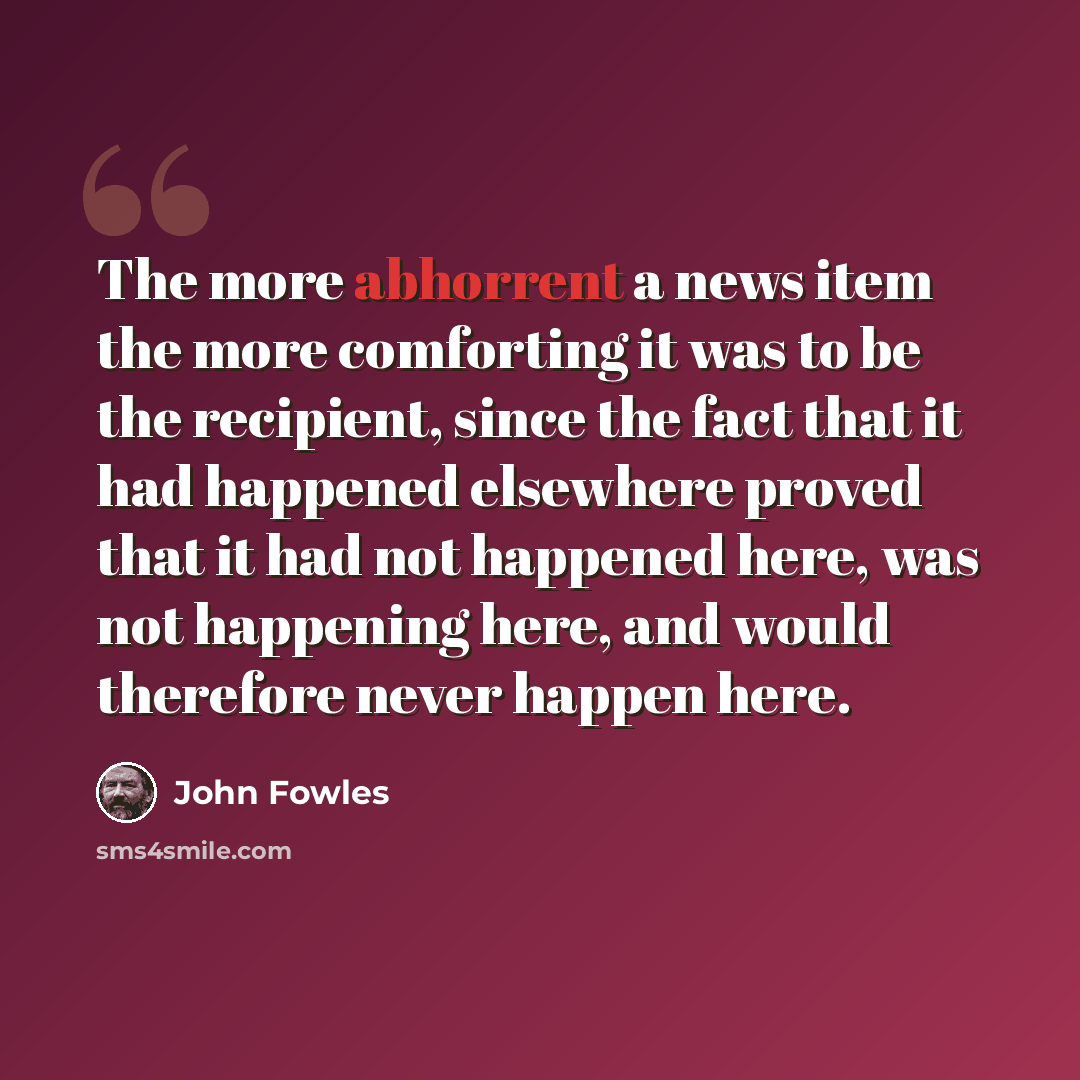 “The more abhorrent a news item the more comforting it was to be the recipient, since the fact that it had happened elsewhere proved that it had not happened here, was not happening here, and would therefore never happen here.” quote by John Fowles