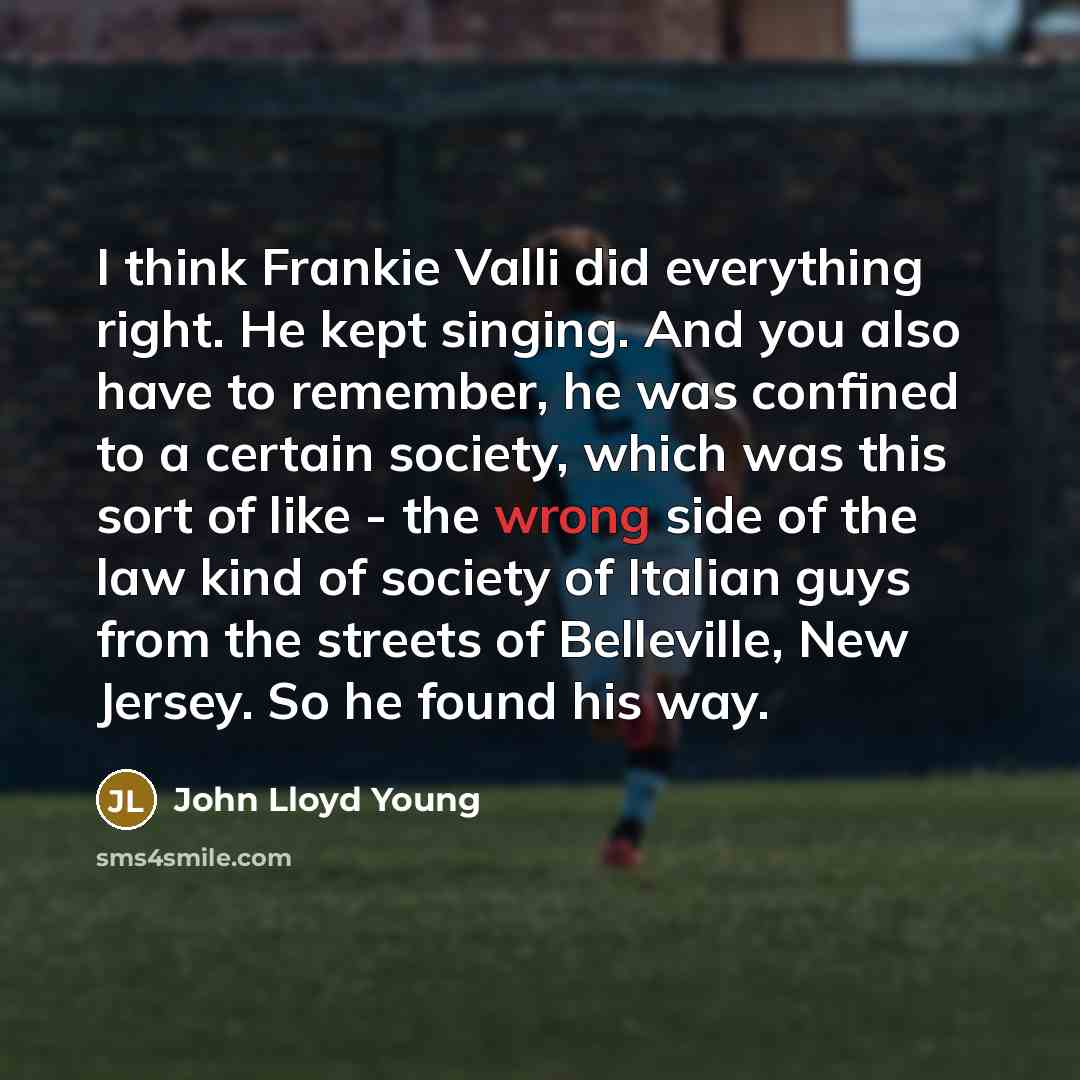 “I think Frankie Valli did everything right. He kept singing. And you also have to remember, he was confined to a certain society, which was this sort of like - the wrong side of the law kind of society of Italian guys from the streets of Belleville, New Jersey. So he found his way.” quote by John Lloyd Young