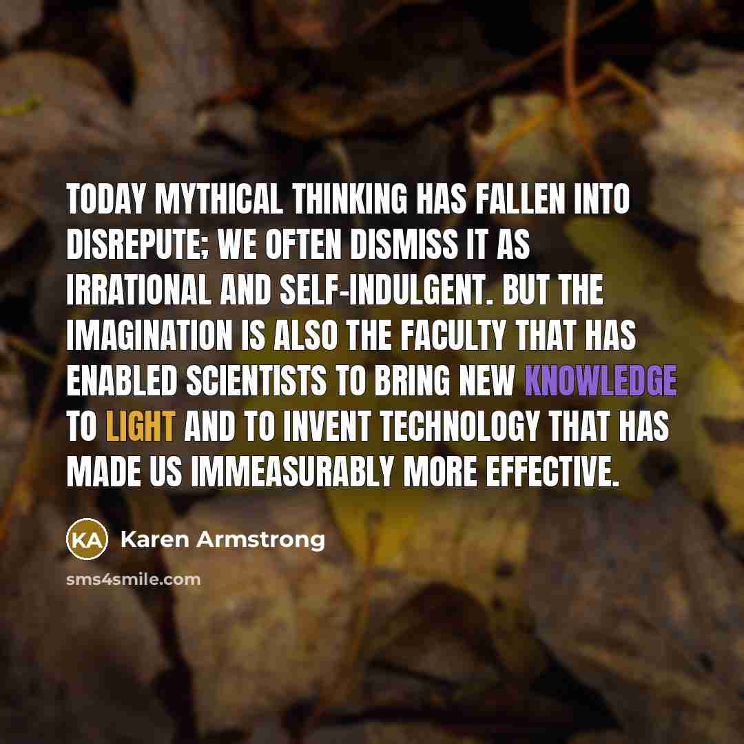 “Today mythical thinking has fallen into disrepute; we often dismiss it as irrational and self-indulgent. But the imagination is also the faculty that has enabled scientists to bring new knowledge to light and to invent technology that has made us immeasurably more effective.” quote by Karen Armstrong