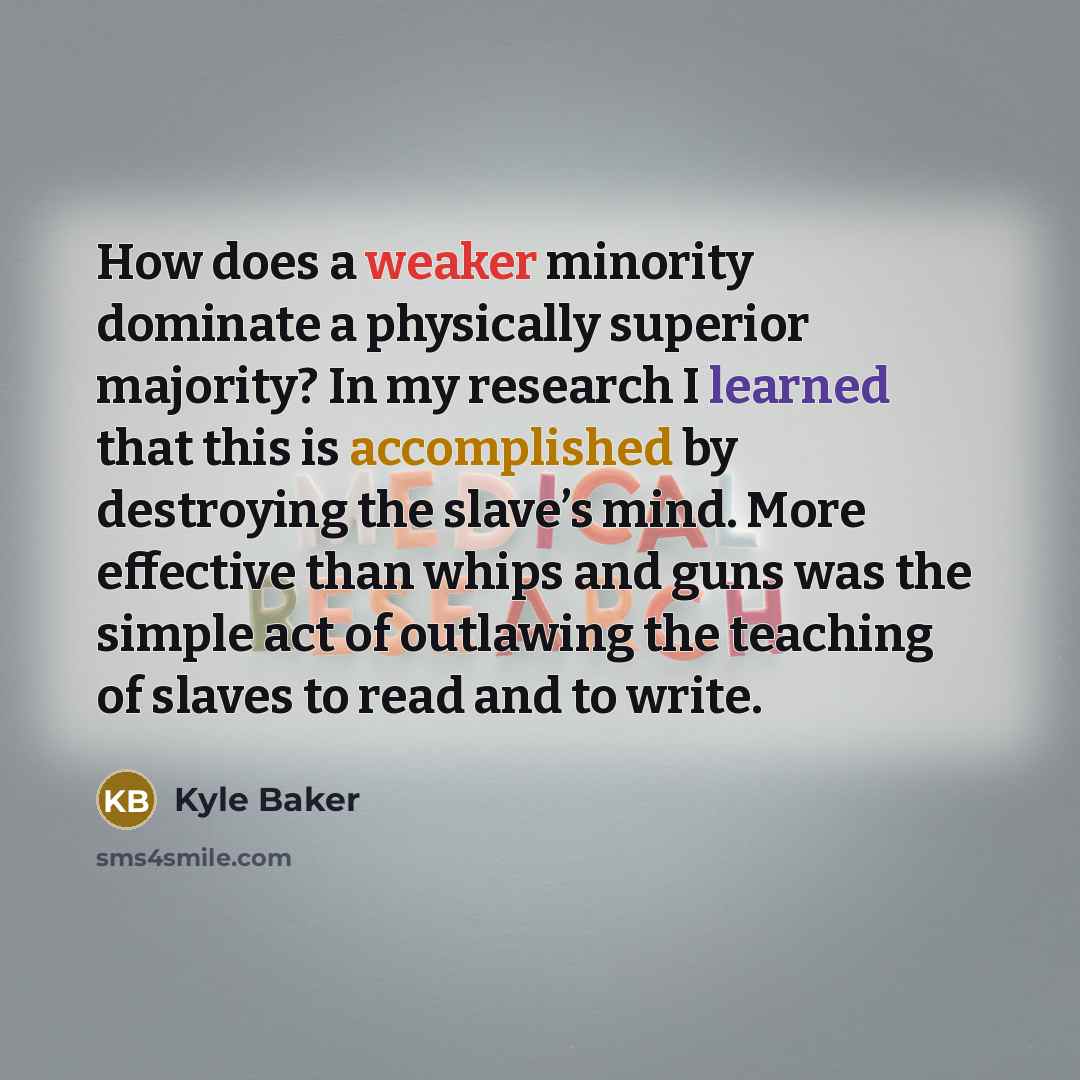“How does a weaker minority dominate a physically superior majority? In my research I learned that this is accomplished by destroying the slave’s mind. More effective than whips and guns was the simple act of outlawing the teaching of slaves to read and to write.” quote by Kyle Baker