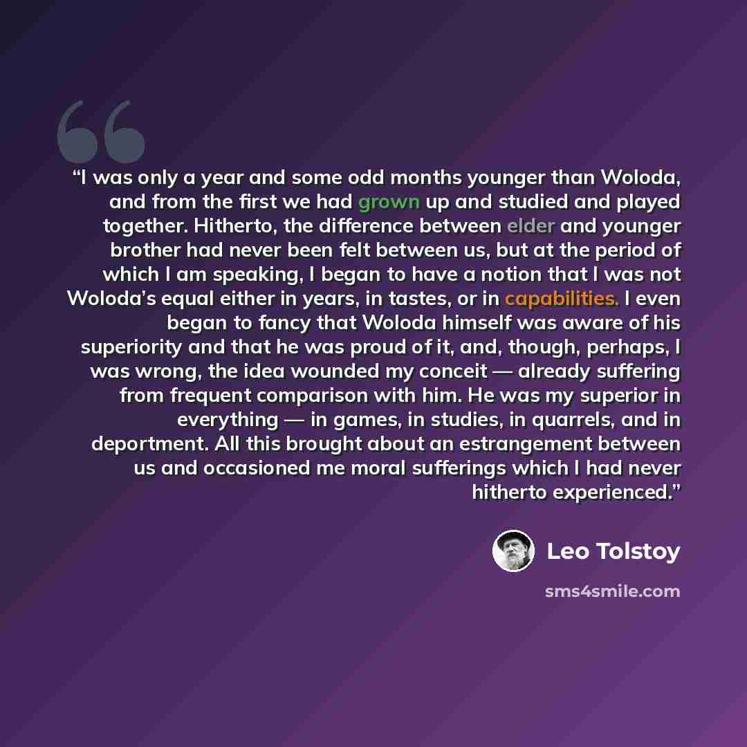 “I was only a year and some odd months younger than Woloda, and from the first we had grown up and studied and played together. Hitherto, the difference between elder and younger brother had never been felt between us, but at the period of which I am speaking, I began to have a notion that I was…” quote by Leo Tolstoy