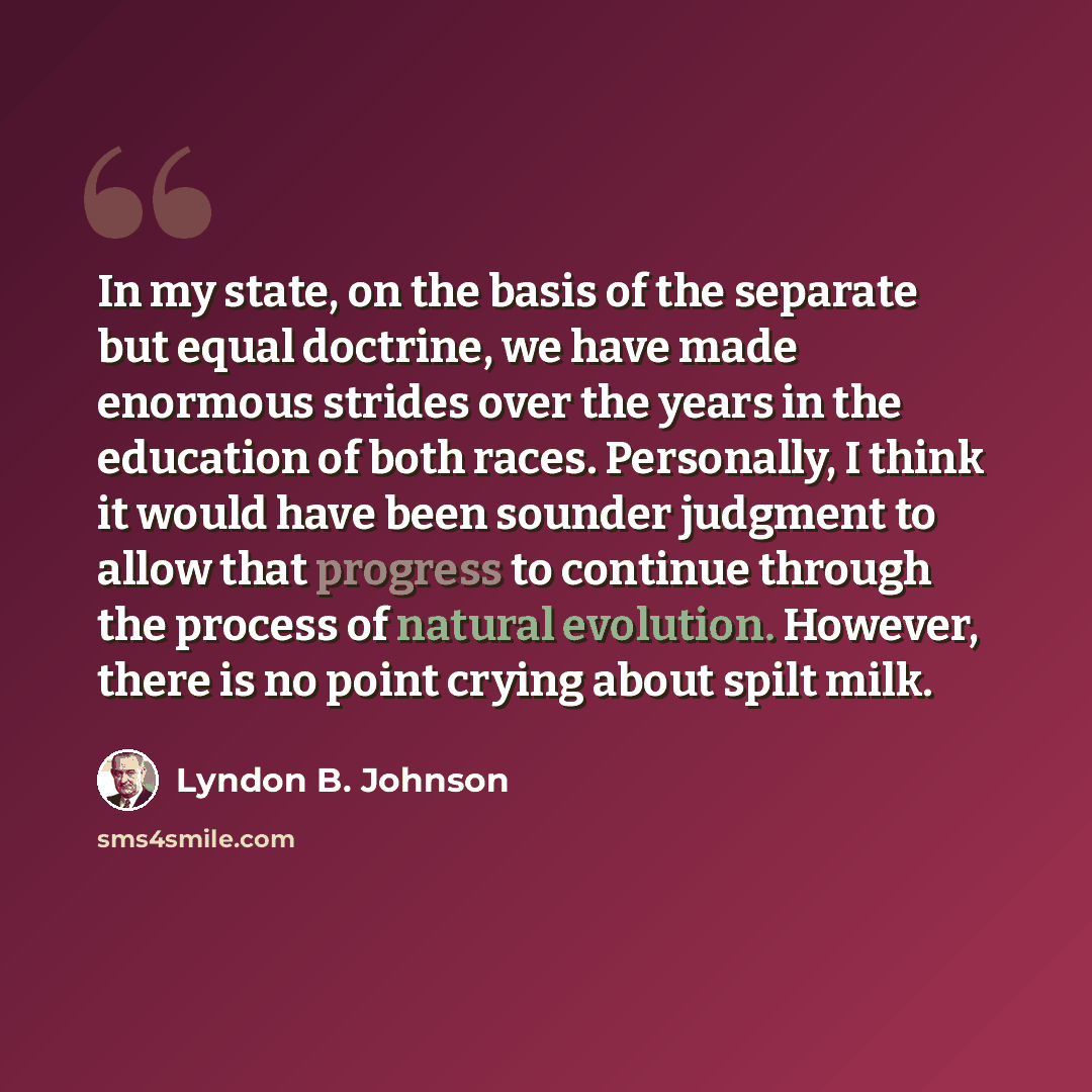 “In my state, on the basis of the separate but equal doctrine, we have made enormous strides over the years in the education of both races. Personally, I think it would have been sounder judgment to allow that progress to continue through the process of natural evolution. However, there is no point…” quote by Lyndon B. Johnson
