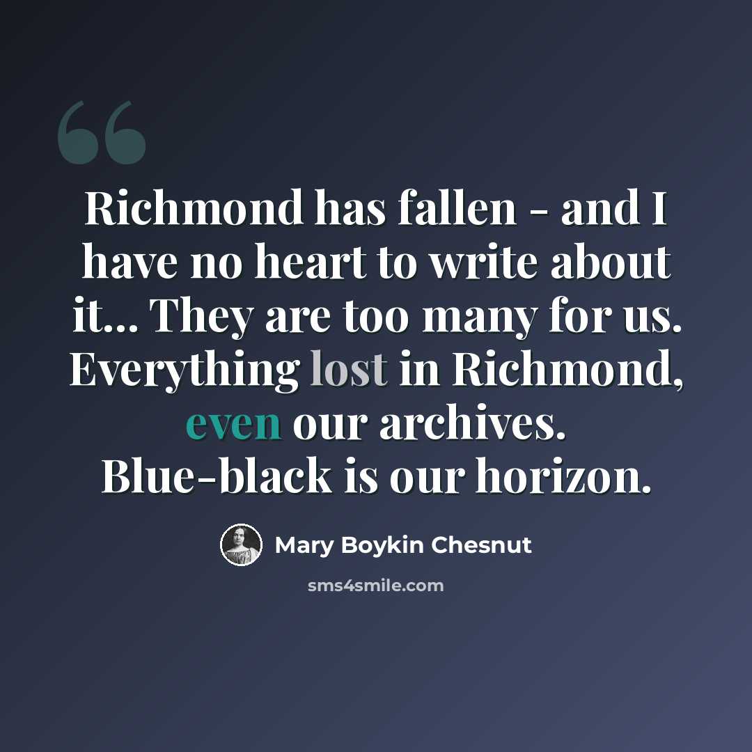 “Richmond has fallen - and I have no heart to write about it... They are too many for us. Everything lost in Richmond, even our archives. Blue-black is our horizon.” quote by Mary Boykin Chesnut