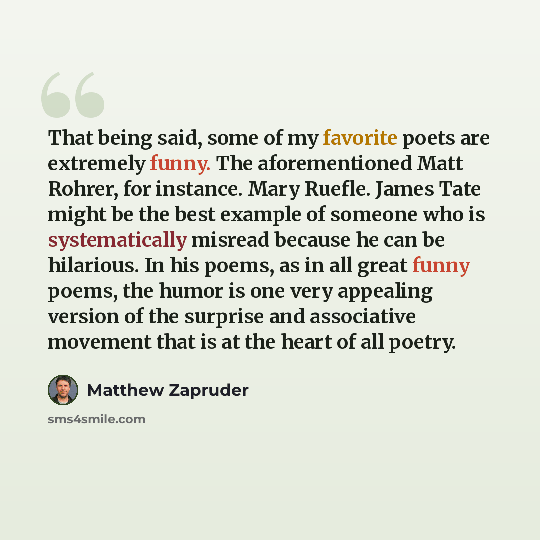 “That being said, some of my favorite poets are extremely funny. The aforementioned Matt Rohrer, for instance. Mary Ruefle. James Tate might be the best example of someone who is systematically misread because he can be hilarious. In his poems, as in all great funny poems, the humor is one very…” quote by Matthew Zapruder