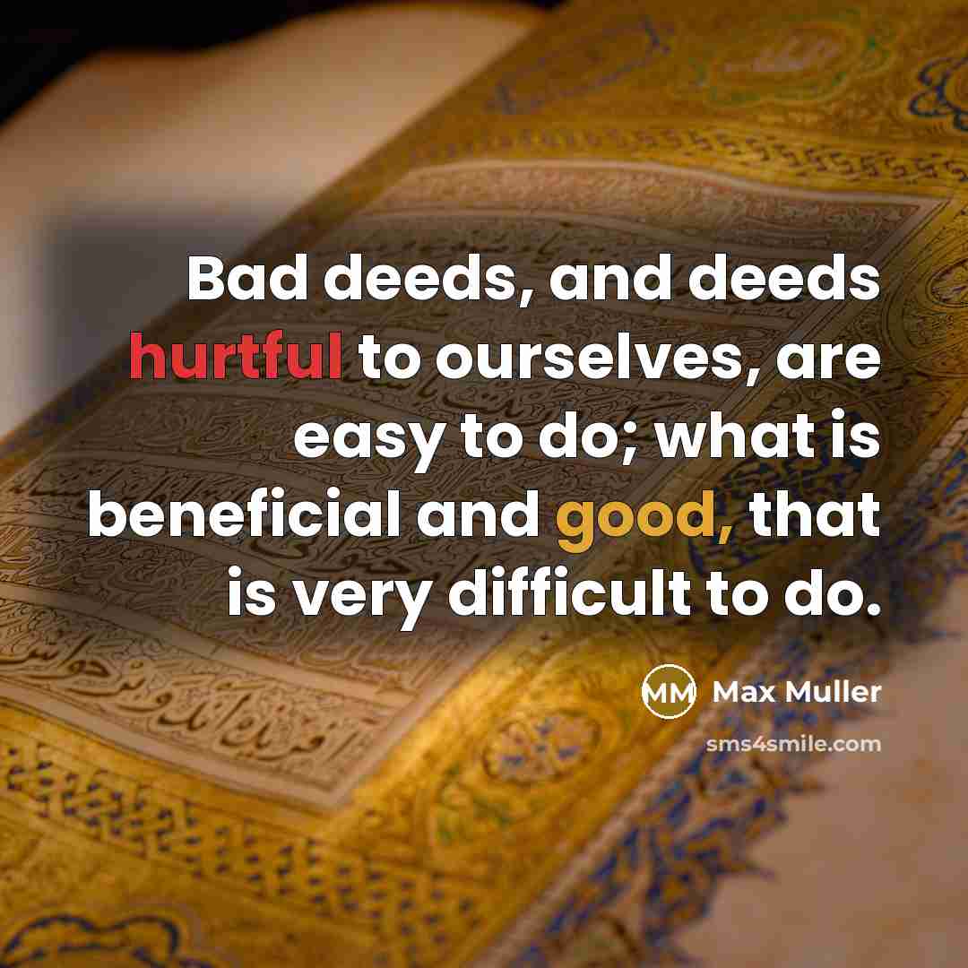 “Bad deeds, and deeds hurtful to ourselves, are easy to do; what is beneficial and good, that is very difficult to do.” quote by Max Muller