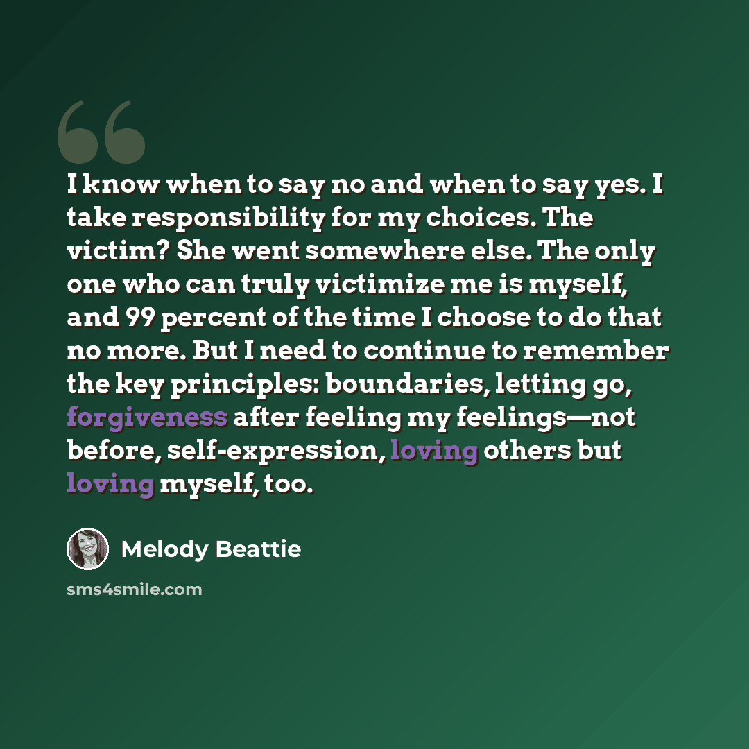 “I know when to say no and when to say yes. I take responsibility for my choices. The victim? She went somewhere else. The only one who can truly victimize me is myself, and 99 percent of the time I choose to do that no more. But I need to continue to remember the key principles: boundaries…” quote by Melody Beattie