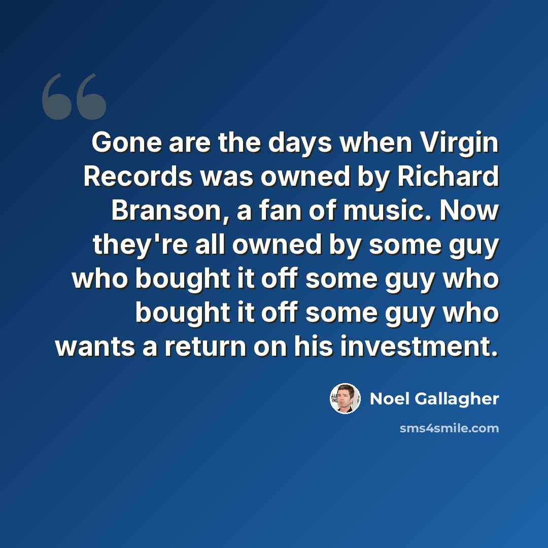 “Gone are the days when Virgin Records was owned by Richard Branson, a fan of music. Now they're all owned by some guy who bought it off some guy who bought it off some guy who wants a return on his investment.” quote by Noel Gallagher