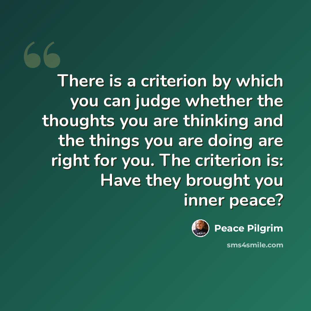 “There is a criterion by which you can judge whether the thoughts you are thinking and the things you are doing are right for you. The criterion is: Have they brought you inner peace?” quote by Peace Pilgrim