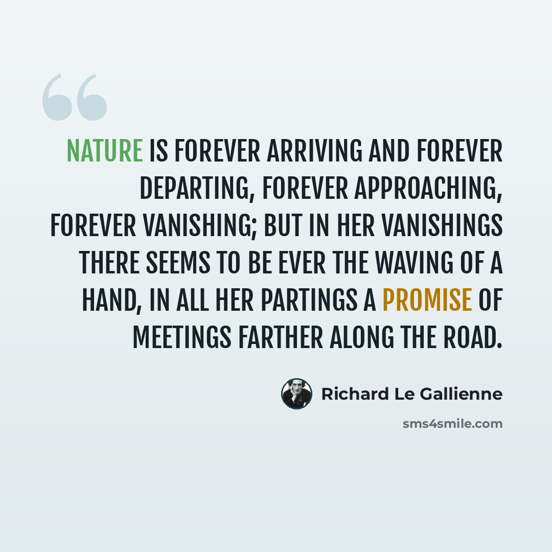 “Nature is forever arriving and forever departing, forever approaching, forever vanishing; but in her vanishings there seems to be ever the waving of a hand, in all her partings a promise of meetings farther along the road.” quote by Richard Le Gallienne