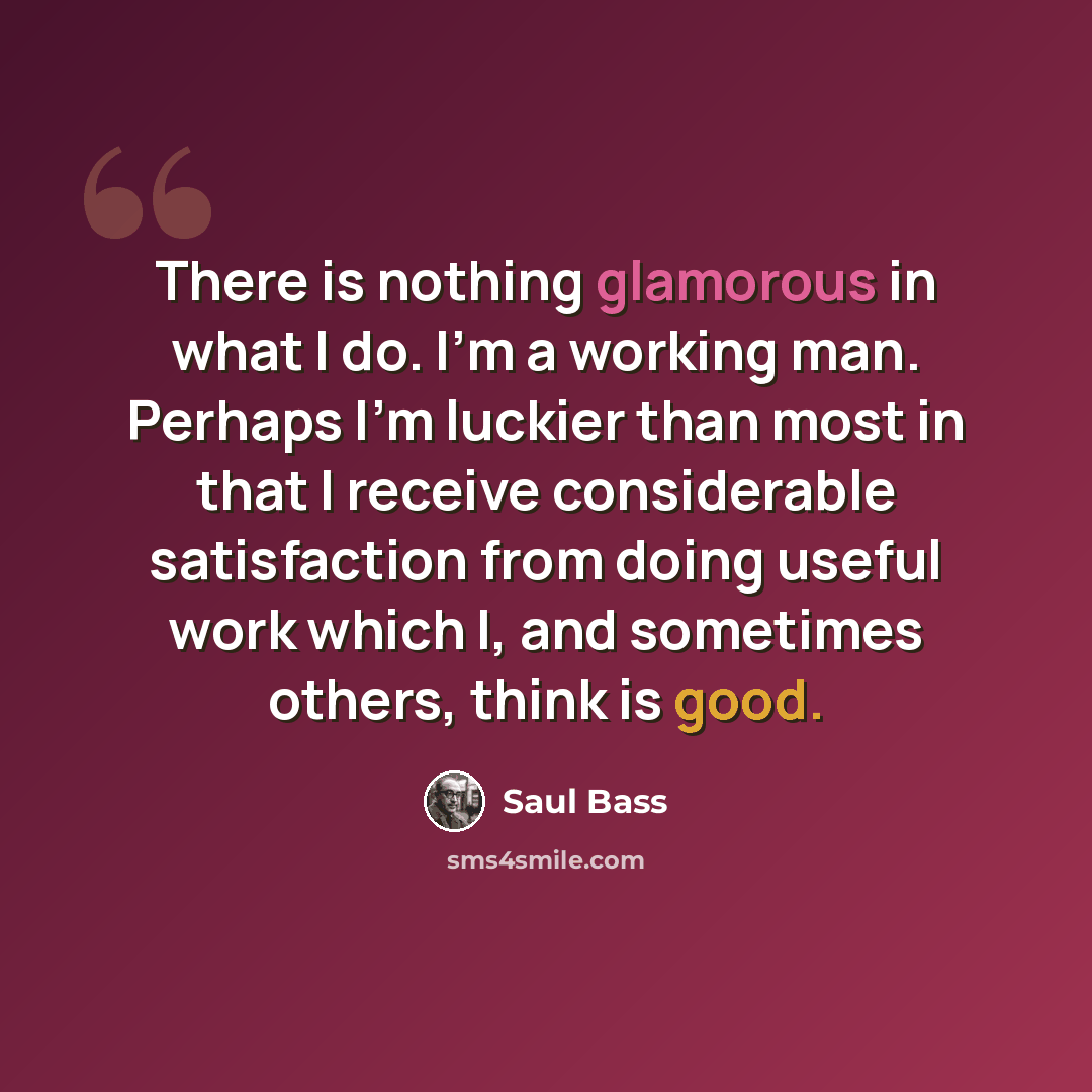 “There is nothing glamorous in what I do. I'm a working man. Perhaps I’m luckier than most in that I receive considerable satisfaction from doing useful work which I, and sometimes others, think is good.” quote by Saul Bass