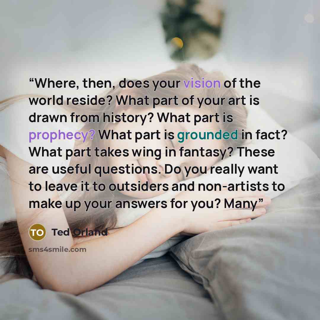 “Where, then, does your vision of the world reside? What part of your art is drawn from history? What part is prophecy? What part is grounded in fact? What part takes wing in fantasy? These are useful questions. Do you really want to leave it to outsiders and non-artists to make up your answers for…” quote by Ted Orland