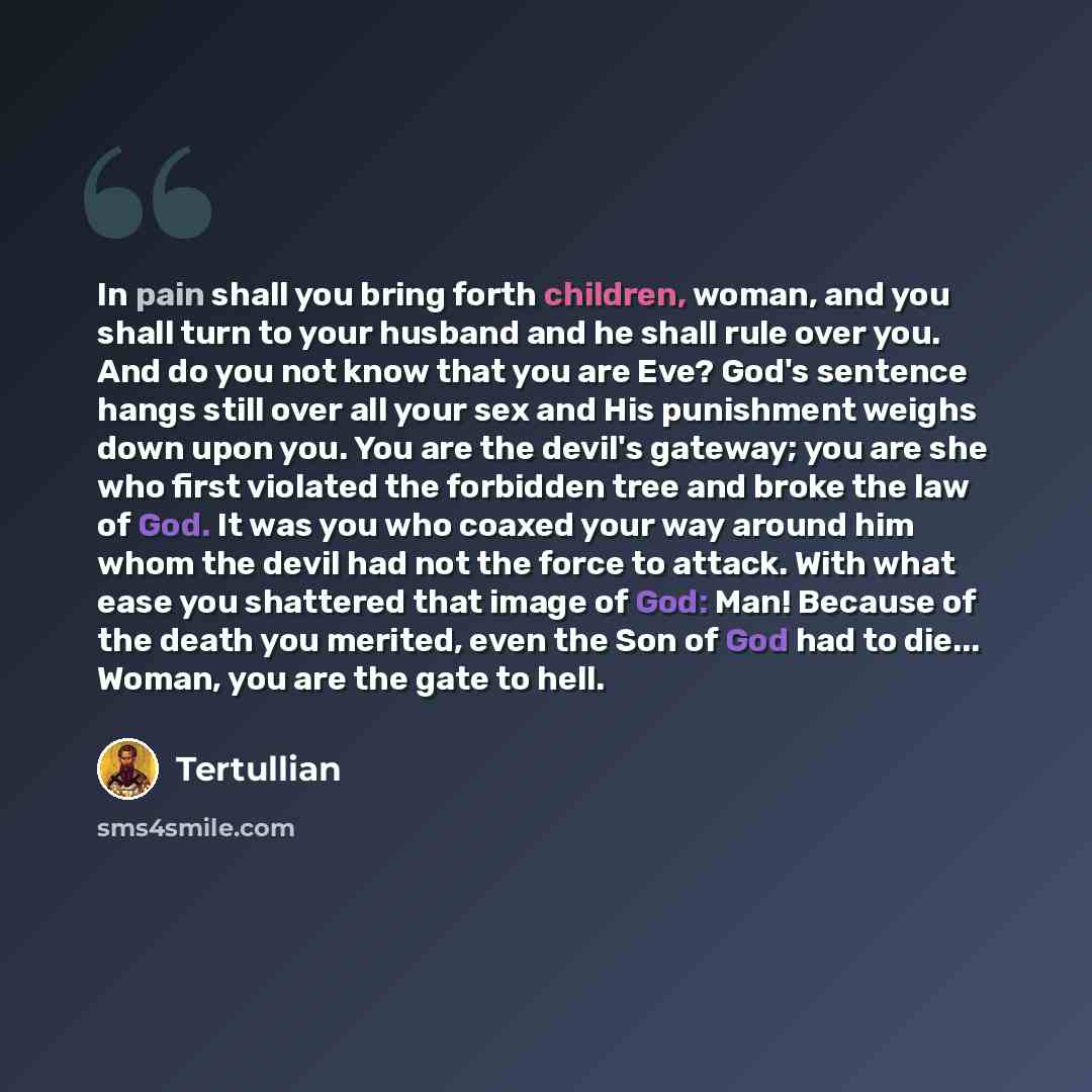 “In pain shall you bring forth children, woman, and you shall turn to your husband and he shall rule over you. And do you not know that you are Eve? God's sentence hangs still over all your sex and His punishment weighs down upon you. You are the devil's gateway; you are she who first violated the…” quote by Tertullian