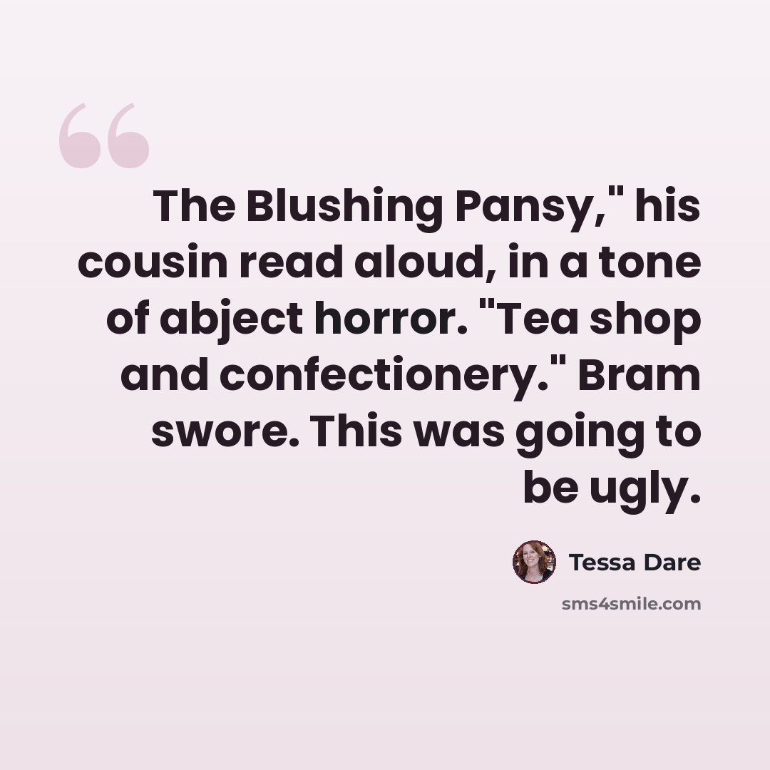 “The Blushing Pansy," his cousin read aloud, in a tone of abject horror. "Tea shop and confectionery." Bram swore. This was going to be ugly.” quote by Tessa Dare
