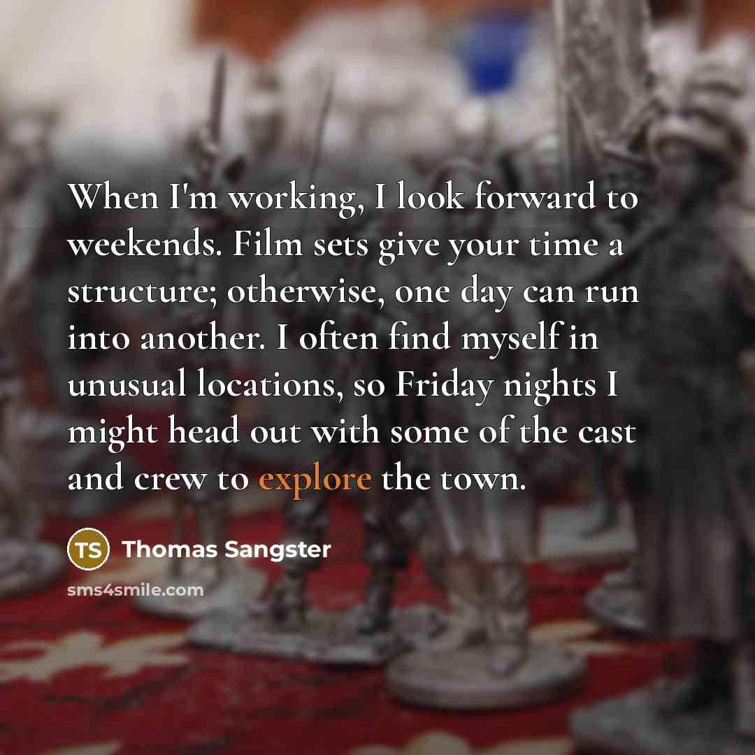 “When I'm working, I look forward to weekends. Film sets give your time a structure; otherwise, one day can run into another. I often find myself in unusual locations, so Friday nights I might head out with some of the cast and crew to explore the town.” quote by Thomas Sangster