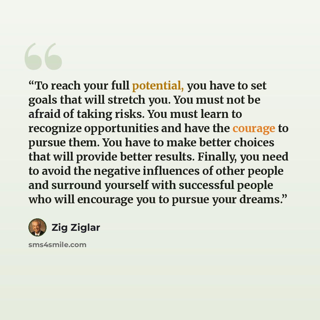 “To reach your full potential, you have to set goals that will stretch you. You must not be afraid of taking risks. You must learn to recognize opportunities and have the courage to pursue them. You have to make better choices that will provide better results. Finally, you need to avoid the…” quote by Zig Ziglar