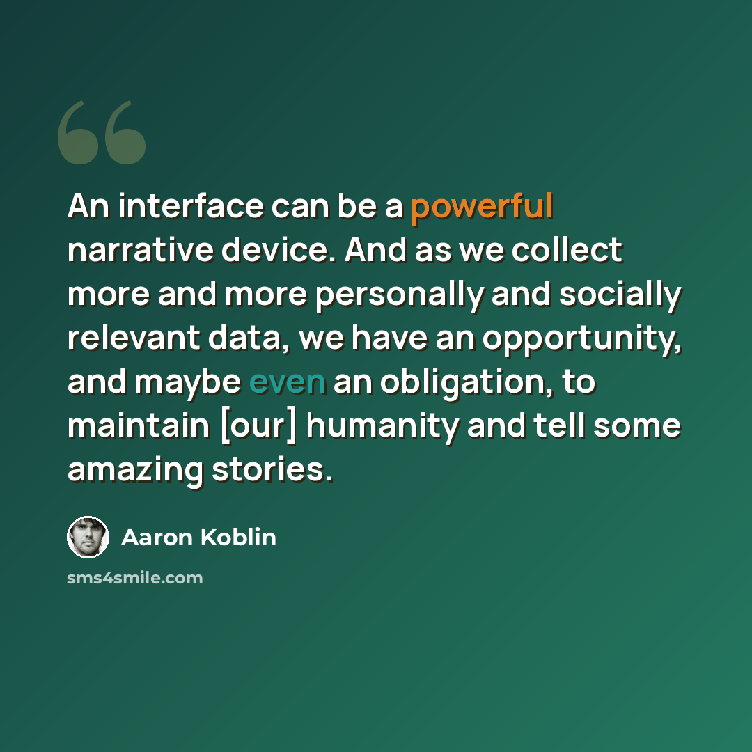 “An interface can be a powerful narrative device. And as we collect more and more personally and socially relevant data, we have an opportunity, and maybe even an obligation, to maintain [our] humanity and tell some amazing stories.” quote by Aaron Koblin