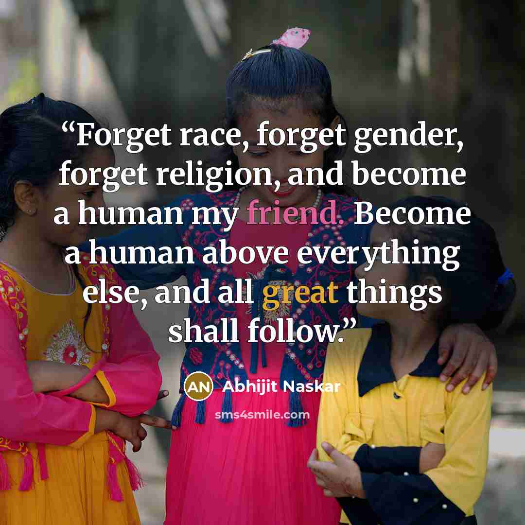 “Forget race, forget gender, forget religion, and become a human my friend. Become a human above everything else, and all great things shall follow.” quote by Abhijit Naskar