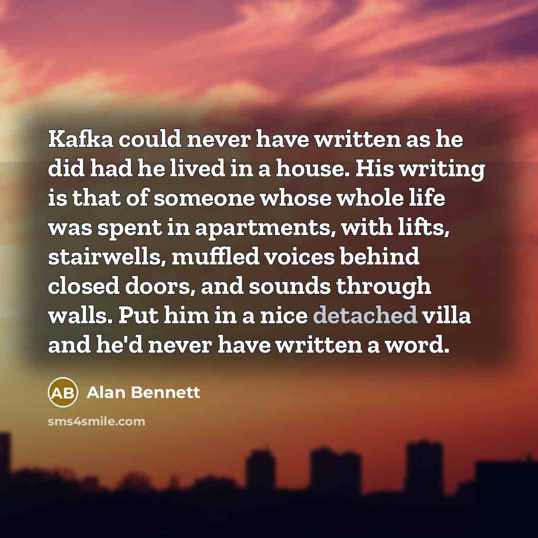 “Kafka could never have written as he did had he lived in a house. His writing is that of someone whose whole life was spent in apartments, with lifts, stairwells, muffled voices behind closed doors, and sounds through walls. Put him in a nice detached villa and he'd never have written a word.” quote by Alan Bennett