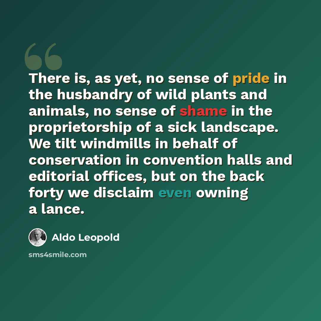 “There is, as yet, no sense of pride in the husbandry of wild plants and animals, no sense of shame in the proprietorship of a sick landscape. We tilt windmills in behalf of conservation in convention halls and editorial offices, but on the back forty we disclaim even owning a lance.” quote by Aldo Leopold