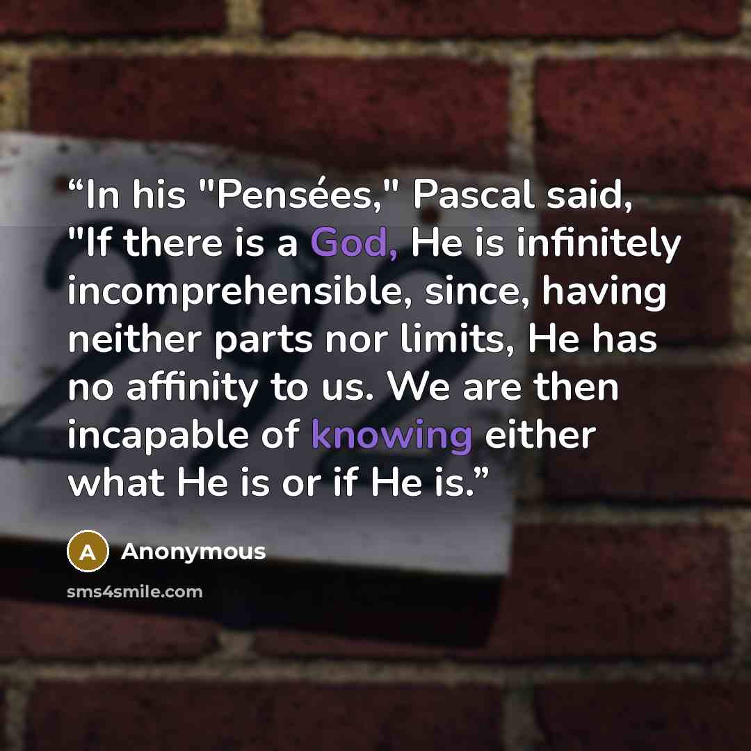 “In his "Pensées," Pascal said, "If there is a God, He is infinitely incomprehensible, since, having neither parts nor limits, He has no affinity to us. We are then incapable of knowing either what He is or if He is.” quote by Anonymous