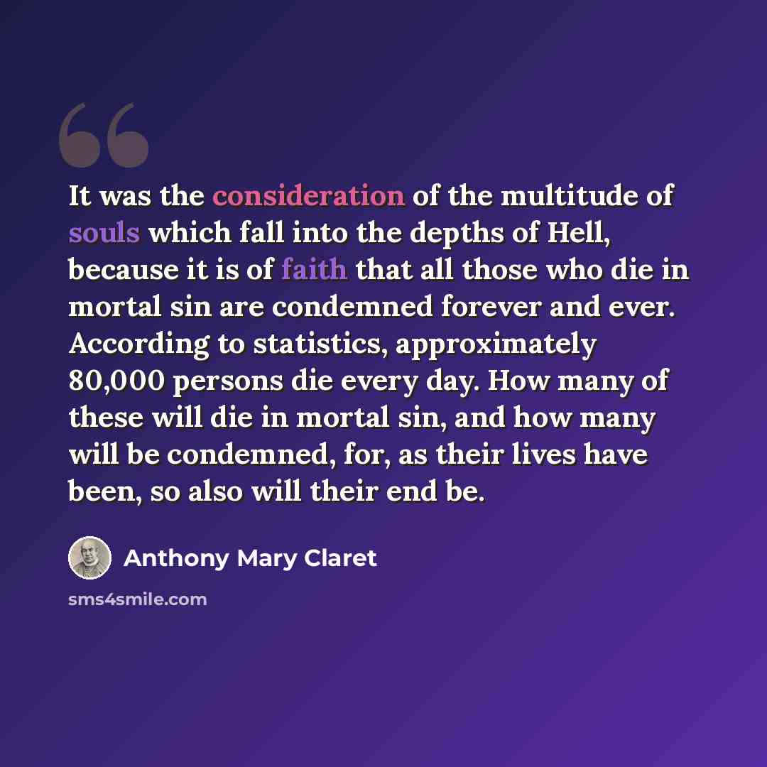 “It was the consideration of the multitude of souls which fall into the depths of Hell, because it is of faith that all those who die in mortal sin are condemned forever and ever. According to statistics, approximately 80,000 persons die every day. How many of these will die in mortal sin, and how…” quote by Anthony Mary Claret