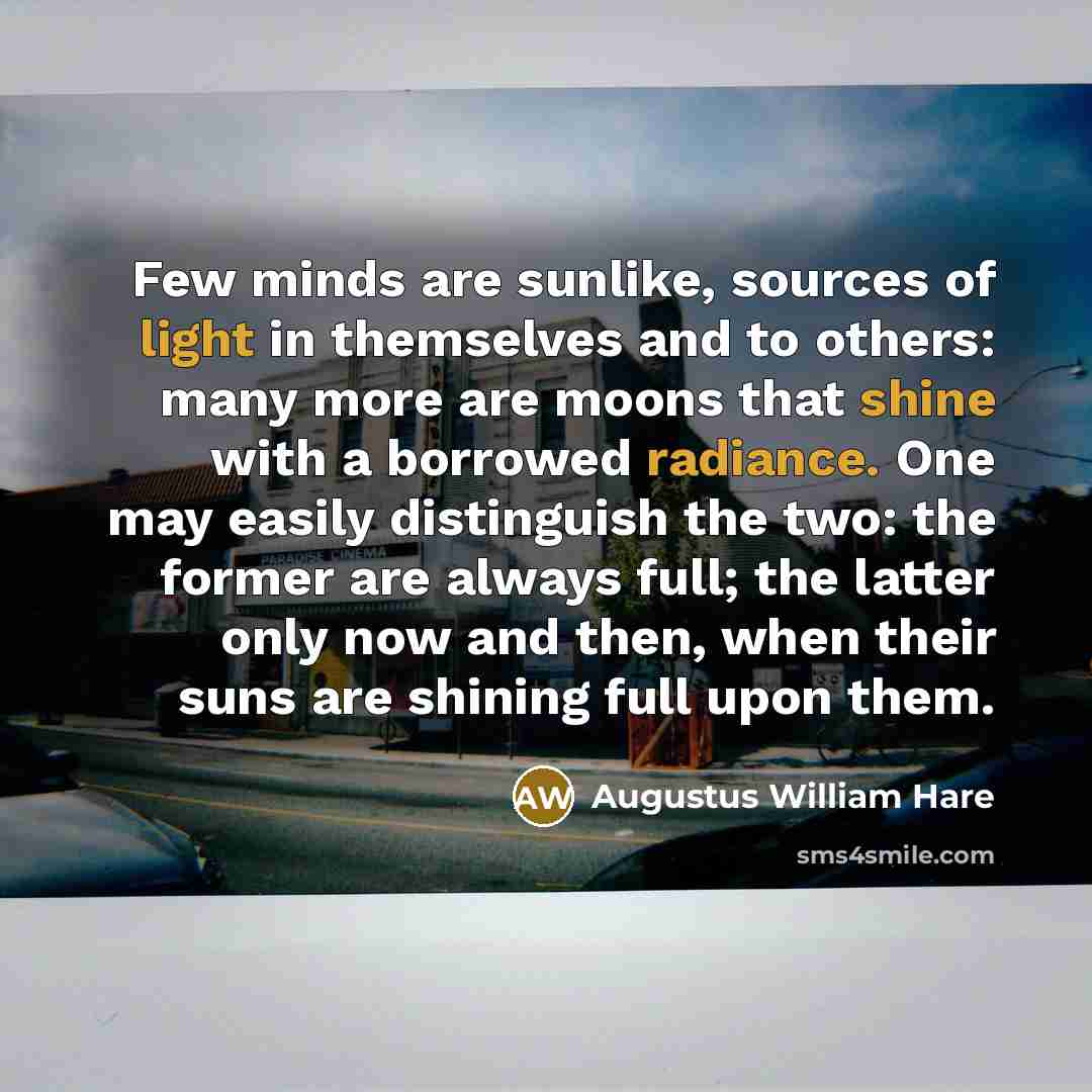 “Few minds are sunlike, sources of light in themselves and to others: many more are moons that shine with a borrowed radiance. One may easily distinguish the two: the former are always full; the latter only now and then, when their suns are shining full upon them.” quote by Augustus William Hare