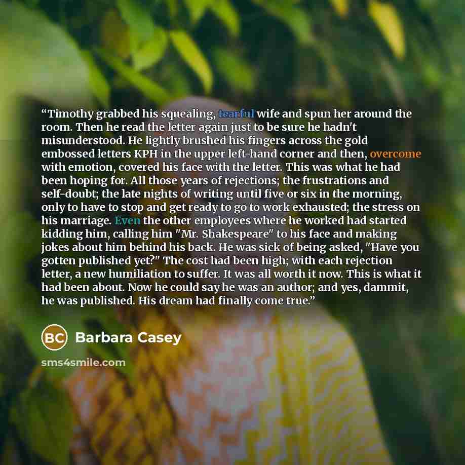 “Timothy grabbed his squealing, tearful wife and spun her around the room. Then he read the letter again just to be sure he hadn't misunderstood. He lightly brushed his fingers across the gold embossed letters KPH in the upper left-hand corner and then, overcome with emotion, covered his face with…” quote by Barbara Casey