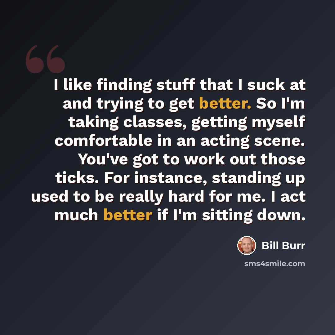 “I like finding stuff that I suck at and trying to get better. So I'm taking classes, getting myself comfortable in an acting scene. You've got to work out those ticks. For instance, standing up used to be really hard for me. I act much better if I'm sitting down.” quote by Bill Burr