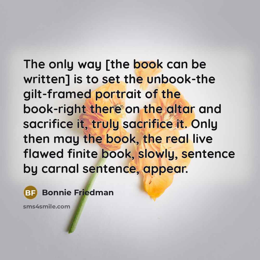 “The only way [the book can be written] is to set the unbook-the gilt-framed portrait of the book-right there on the altar and sacrifice it, truly sacrifice it. Only then may the book, the real live flawed finite book, slowly, sentence by carnal sentence, appear.” quote by Bonnie Friedman